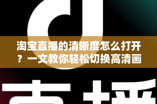 淘宝直播的清晰度怎么打开？一文教你轻松切换高清画质，观看带货体验全面升级