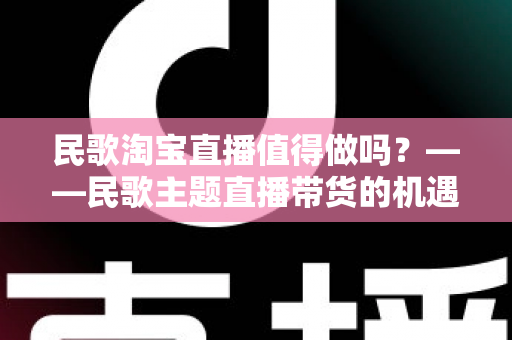 民歌淘宝直播值得做吗?——民歌主题直播带货的机遇、挑战与实战变现全解析 民歌淘宝直播值得做吗?——民歌主题直播带货的机遇、挑战与实战变现全解析