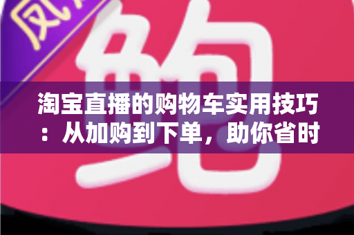 淘宝直播的购物车实用技巧：从加购到下单，助你省时省钱又省心