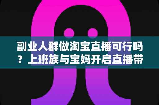 副业人群做淘宝直播可行吗？上班族与宝妈开启直播带货副业的真实前景、优势分析与实操全攻略