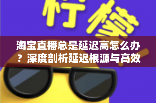 淘宝直播总是延迟高怎么办?深度剖析延迟根源与高效解决指南 淘宝直播总是延迟高怎么办?深度剖析延迟根源与高效解决指南
