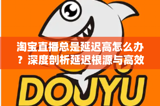淘宝直播总是延迟高怎么办?深度剖析延迟根源与高效解决指南 淘宝直播总是延迟高怎么办?深度剖析延迟根源与高效解决指南