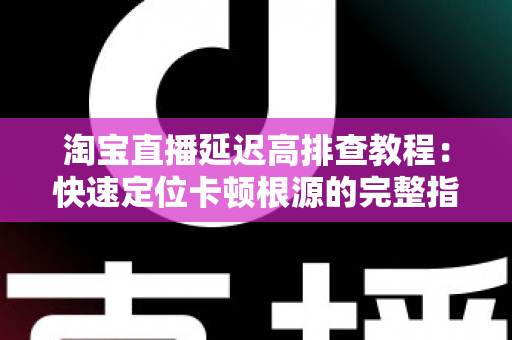 淘宝直播延迟高排查教程：快速定位卡顿根源的完整指南
