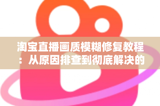 淘宝直播画质模糊修复教程：从原因排查到彻底解决的完整实操指南