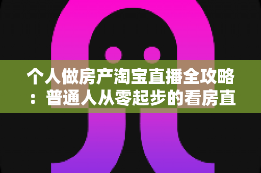 个人做房产淘宝直播全攻略：普通人从零起步的看房直播实操指南