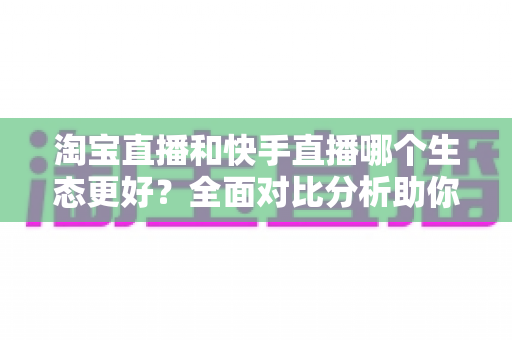 淘宝直播和快手直播哪个生态更好？全面对比分析助你选对平台