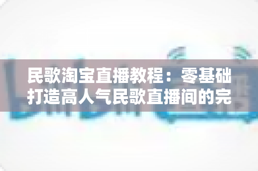 民歌淘宝直播教程：零基础打造高人气民歌直播间的完整实战指南