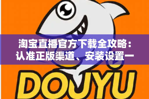 淘宝直播官方下载全攻略：认准正版渠道、安装设置一步到位，安全开启高清直播购物新体验