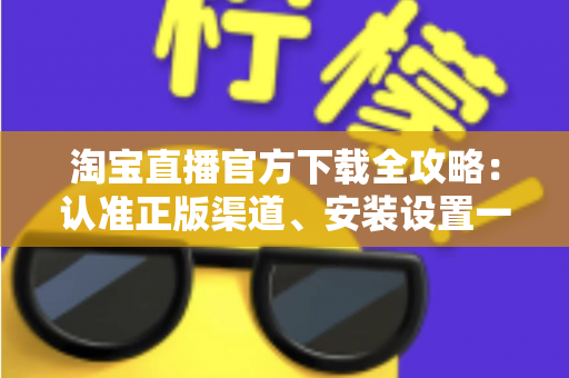 淘宝直播官方下载全攻略：认准正版渠道、安装设置一步到位，安全开启高清直播购物新体验