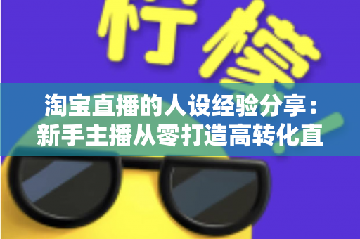 淘宝直播的人设经验分享:新手主播从零打造高转化直播间人设的实战指南 淘宝直播的人设经验分享:新手主播从零打造高转化直播间人设的实战指南