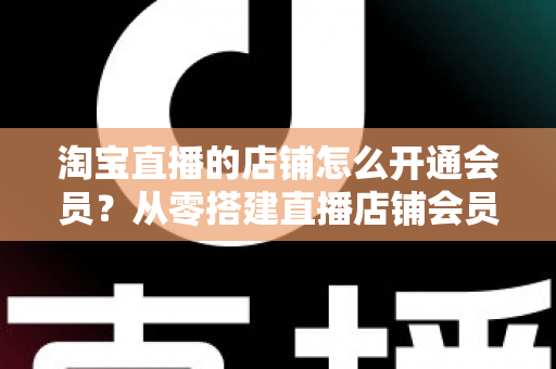 淘宝直播的店铺怎么开通会员?从零搭建直播店铺会员体系,提升复购与粉丝粘性的完整指南 淘宝直播的店铺怎么开通会员?从零搭建直播店铺会员体系,提升复购与粉丝粘性的完整指南