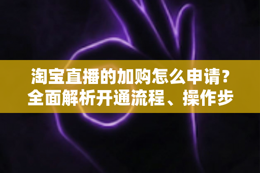 淘宝直播的加购怎么申请?全面解析开通流程、操作步骤与运营技巧 淘宝直播的加购怎么申请?全面解析开通流程、操作步骤与运营技巧
