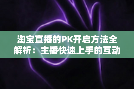 淘宝直播的PK开启方法全解析:主播快速上手的互动涨粉实战指南 淘宝直播的PK开启方法全解析:主播快速上手的互动涨粉实战指南