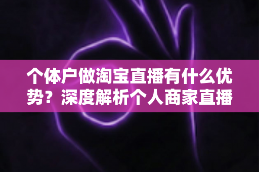 个体户做淘宝直播有什么优势?深度解析个人商家直播带货的独特竞争力 个体户做淘宝直播有什么优势?深度解析个人商家直播带货的独特竞争力