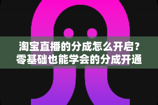 淘宝直播的分成怎么开启?零基础也能学会的分成开通教程与避坑指南全解析 淘宝直播的分成怎么开启?零基础也能学会的分成开通教程与避坑指南全解析