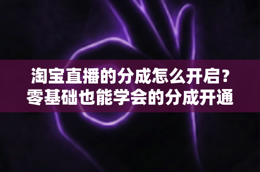 淘宝直播的分成怎么开启?零基础也能学会的分成开通教程与避坑指南全解析 淘宝直播的分成怎么开启?零基础也能学会的分成开通教程与避坑指南全解析