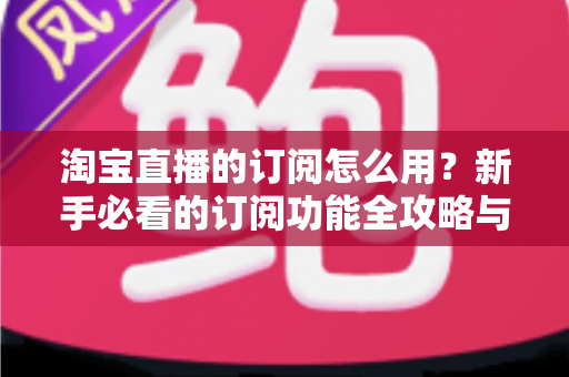淘宝直播的订阅怎么用？新手必看的订阅功能全攻略与运营技巧