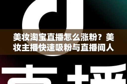 美妆淘宝直播怎么涨粉?美妆主播快速吸粉与直播间人气提升的实战秘籍全解析 美妆淘宝直播怎么涨粉?美妆主播快速吸粉与直播间人气提升的实战秘籍全解析