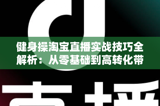 健身操淘宝直播实战技巧全解析:从零基础到高转化带货主播的进阶指南 健身操淘宝直播实战技巧全解析:从零基础到高转化带货主播的进阶指南