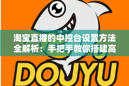 淘宝直播的中控台设置方法全解析:手把手教你搭建高转化直播间 淘宝直播的中控台设置方法全解析:手把手教你搭建高转化直播间
