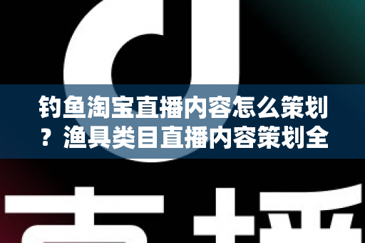 钓鱼淘宝直播内容怎么策划？渔具类目直播内容策划全流程与实战技巧详解
