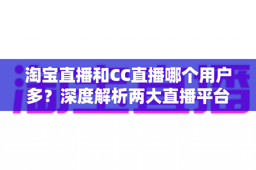 淘宝直播和CC直播哪个用户多？深度解析两大直播平台的用户规模、特色差异与选择建议