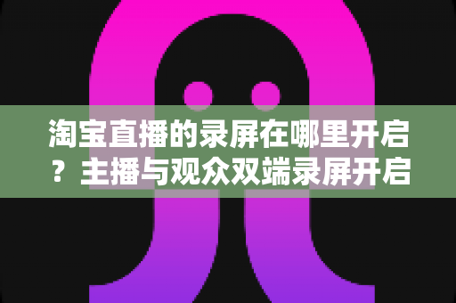 淘宝直播的录屏在哪里开启？主播与观众双端录屏开启全攻略