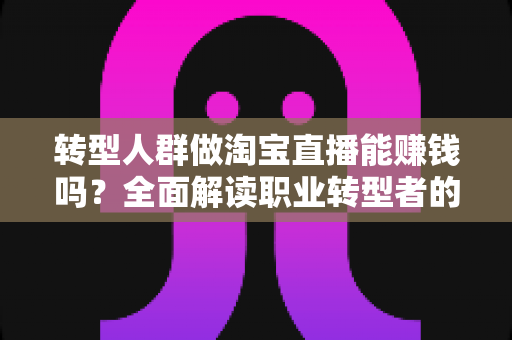 转型人群做淘宝直播能赚钱吗？全面解读职业转型者的直播带货变现真相与实操指南