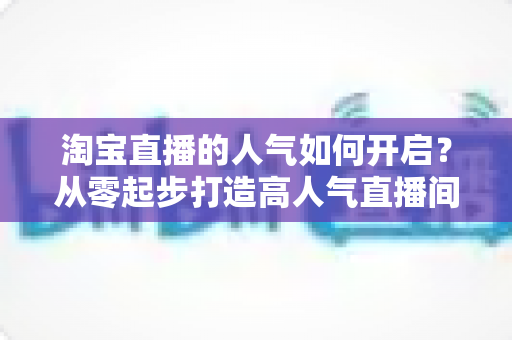 淘宝直播的人气如何开启?从零起步打造高人气直播间的完整运营攻略 淘宝直播的人气如何开启?从零起步打造高人气直播间的完整运营攻略