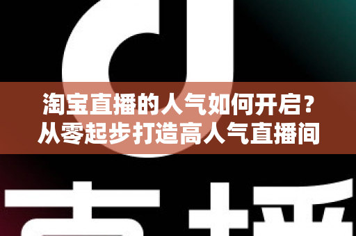 淘宝直播的人气如何开启?从零起步打造高人气直播间的完整运营攻略 淘宝直播的人气如何开启?从零起步打造高人气直播间的完整运营攻略