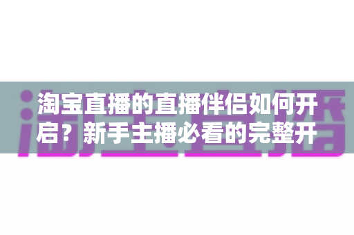 淘宝直播的直播伴侣如何开启?新手主播必看的完整开启教程与实用技巧指南 淘宝直播的直播伴侣如何开启?新手主播必看的完整开启教程与实用技巧指南