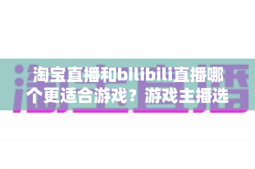 淘宝直播和bilibili直播哪个更适合游戏?游戏主播选平台的深度对比分析与实战指南 淘宝直播和bilibili直播哪个更适合游戏?游戏主播选平台的深度对比分析与实战指南
