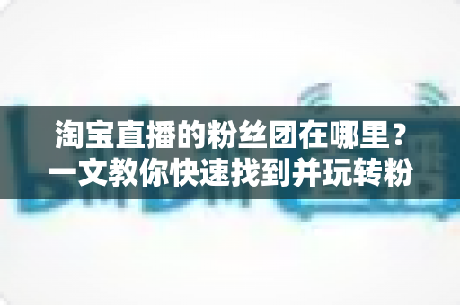 淘宝直播的粉丝团在哪里?一文教你快速找到并玩转粉丝团功能 淘宝直播的粉丝团在哪里?一文教你快速找到并玩转粉丝团功能