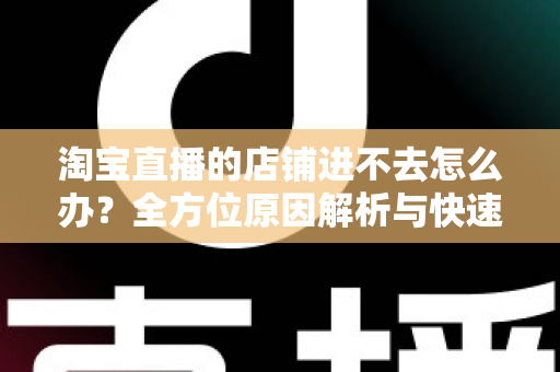 淘宝直播的店铺进不去怎么办？全方位原因解析与快速解决实用指南