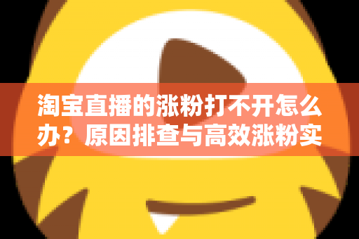 淘宝直播的涨粉打不开怎么办？原因排查与高效涨粉实操指南