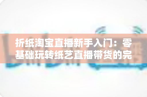 折纸淘宝直播新手入门:零基础玩转纸艺直播带货的完整攻略 折纸淘宝直播新手入门:零基础玩转纸艺直播带货的完整攻略
