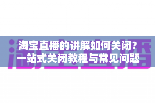 淘宝直播的讲解如何关闭?一站式关闭教程与常见问题全解析 淘宝直播的讲解如何关闭?一站式关闭教程与常见问题全解析