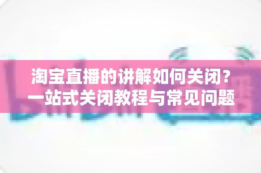 淘宝直播的讲解如何关闭?一站式关闭教程与常见问题全解析 淘宝直播的讲解如何关闭?一站式关闭教程与常见问题全解析
