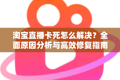 淘宝直播卡死怎么解决？全面原因分析与高效修复指南