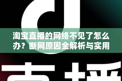 淘宝直播的网络不见了怎么办？断网原因全解析与实用解决方案大全