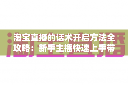 淘宝直播的话术开启方法全攻略:新手主播快速上手带货开口技巧指南 淘宝直播的话术开启方法全攻略:新手主播快速上手带货开口技巧指南