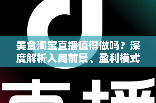 美食淘宝直播值得做吗？深度解析入局前景、盈利模式与实操攻略