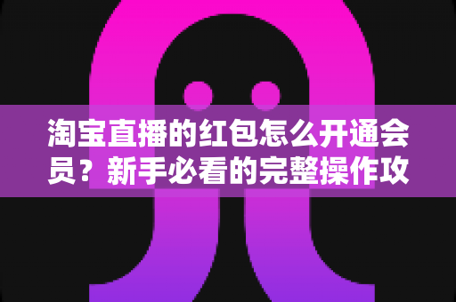 淘宝直播的红包怎么开通会员？新手必看的完整操作攻略与实用技巧