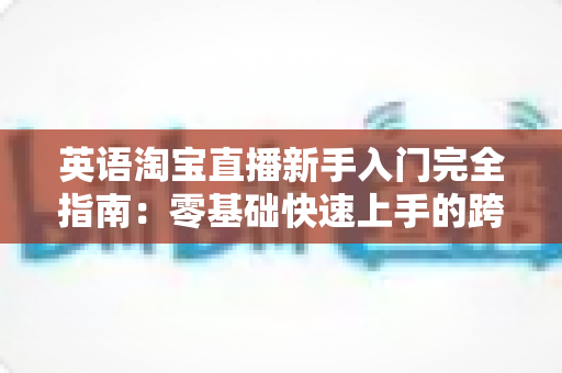 英语淘宝直播新手入门完全指南:零基础快速上手的跨境直播带货实战教程 英语淘宝直播新手入门完全指南:零基础快速上手的跨境直播带货实战教程
