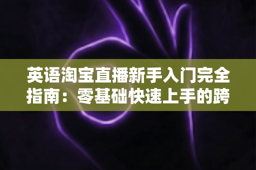 英语淘宝直播新手入门完全指南：零基础快速上手的跨境直播带货实战教程