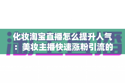 化妆淘宝直播怎么提升人气：美妆主播快速涨粉引流的完整实操指南