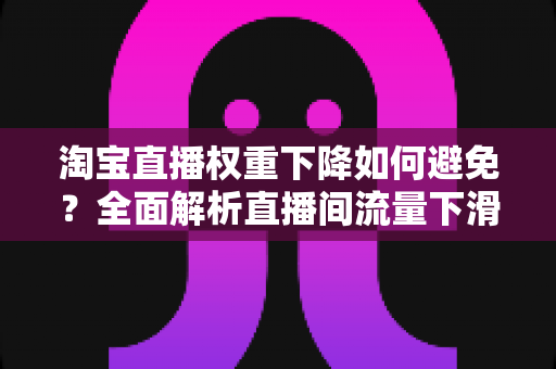 淘宝直播权重下降如何避免？全面解析直播间流量下滑的原因与实用应对策略