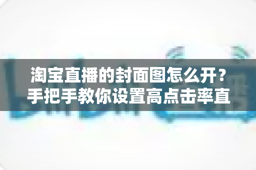 淘宝直播的封面图怎么开?手把手教你设置高点击率直播封面的完整指南 淘宝直播的封面图怎么开?手把手教你设置高点击率直播封面的完整指南
