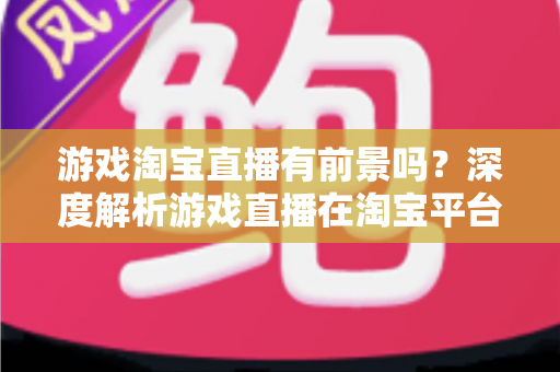 游戏淘宝直播有前景吗？深度解析游戏直播在淘宝平台的变现机遇、实战策略与未来趋势