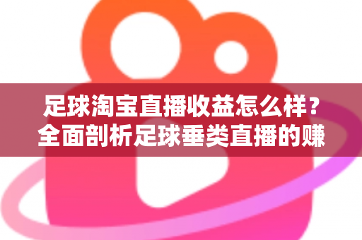 足球淘宝直播收益怎么样？全面剖析足球垂类直播的赚钱潜力、收益构成与实战提升策略